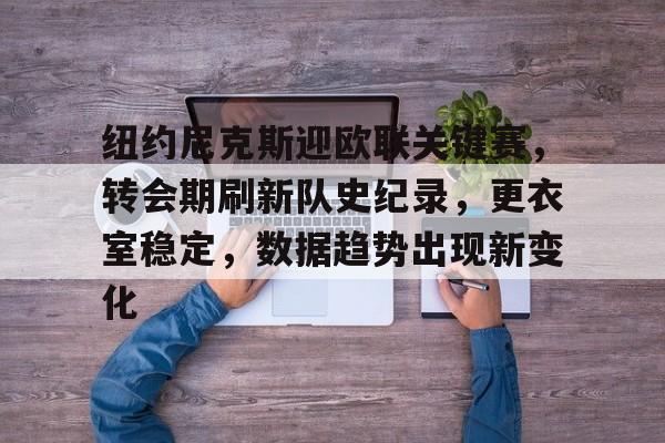 爱游戏手机版-包含纽约尼克斯迎欧联关键赛，转会期刷新队史纪录，更衣室稳定，数据趋势出现新变化的词条