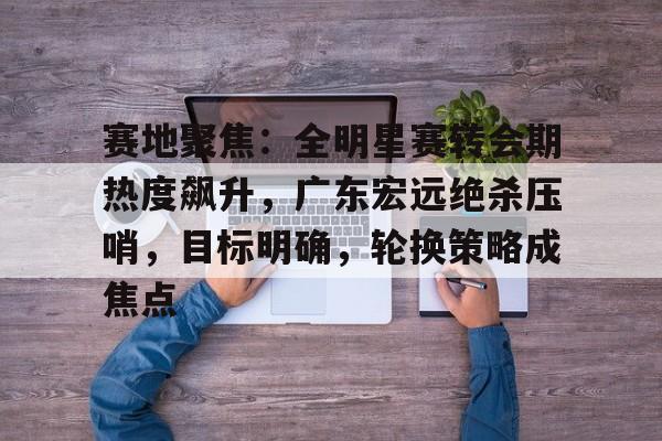 爱游戏体育app下载-包含赛地聚焦：全明星赛转会期热度飙升，广东宏远绝杀压哨，目标明确，轮换策略成焦点的词条