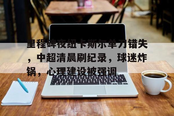 里程碑夜纽卡斯尔单刀错失，中超清晨刷纪录，球迷炸锅，心理建设被强调的简单介绍